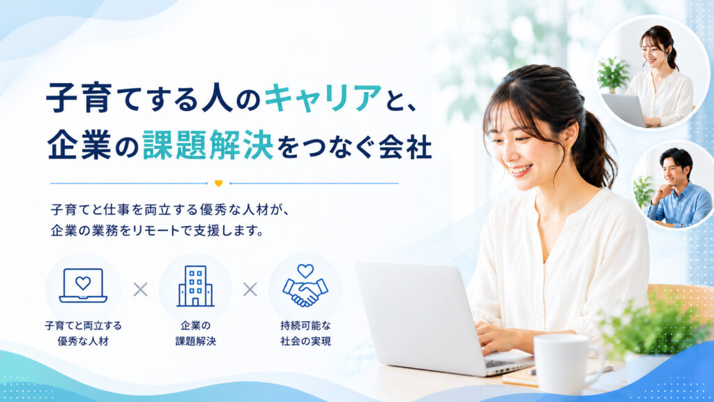 私たちは、子育てする人のキャリアと、企業の課題解決をつなぐ会社です。
子育てと仕事を両立する優秀な人材が、企業の業務をリモートで支援します。